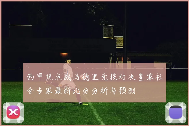 西甲焦点战马德里竞技对决皇家社会专家最新比分分析与预测