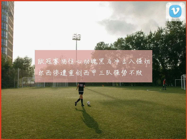 欧冠赛场惊心动魄黑马冲击八强切尔西惨遭重创西甲三队强势不败