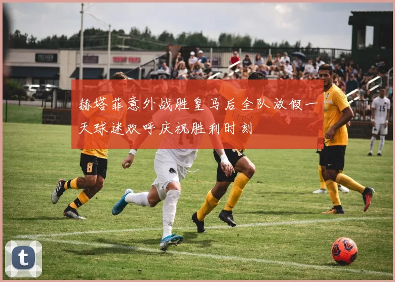 赫塔菲意外战胜皇马后全队放假一天球迷欢呼庆祝胜利时刻