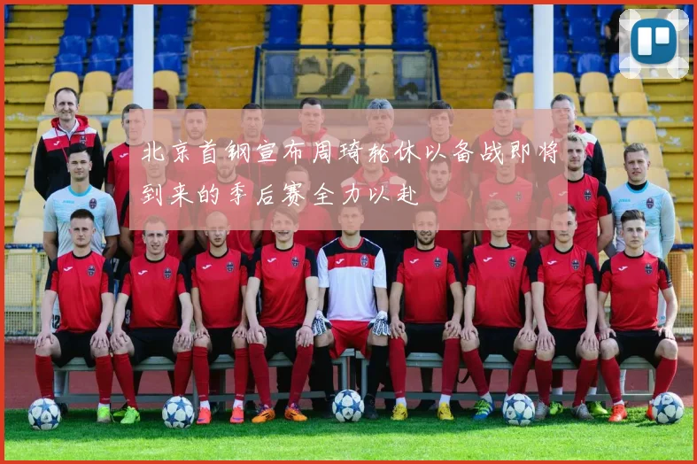 北京首钢宣布周琦轮休以备战即将到来的季后赛全力以赴